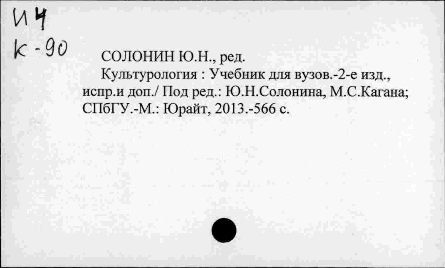 ﻿СОЛОНИН Ю.Н., ред.
Культурология : Учебник для вузов.-2-е изд., испр.и доп./ Под ред.: Ю.Н.Солонина, М.С.Кагана; СПбГУ.-М.: Юрайт, 2013.-566 с.